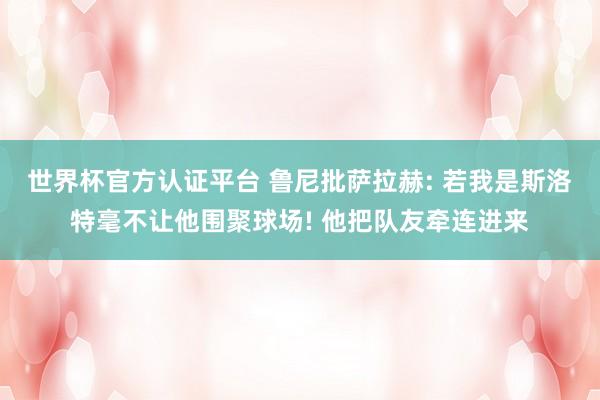世界杯官方认证平台 鲁尼批萨拉赫: 若我是斯洛特毫不让他围聚球场! 他把队友牵连进来