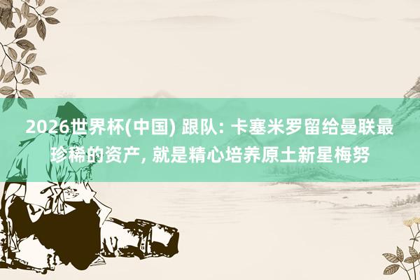 2026世界杯(中国) 跟队: 卡塞米罗留给曼联最珍稀的资产， 就是精心培养原土新星梅努