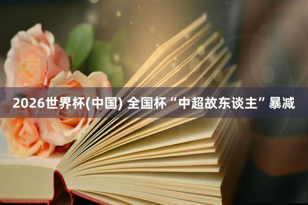 2026世界杯(中国) 全国杯“中超故东谈主”暴减