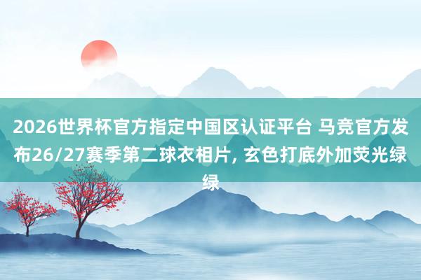 2026世界杯官方指定中国区认证平台 马竞官方发布26/27赛季第二球衣相片， 玄色打底外加荧光绿