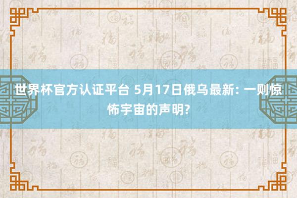 世界杯官方认证平台 5月17日俄乌最新: 一则惊怖宇宙的声明?