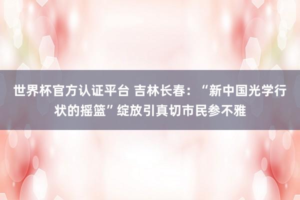 世界杯官方认证平台 吉林长春：“新中国光学行状的摇篮”绽放引真切市民参不雅