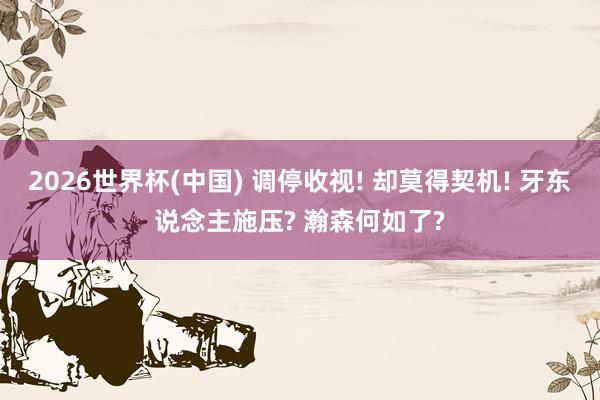2026世界杯(中国) 调停收视! 却莫得契机! 牙东说念主施压? 瀚森何如了?