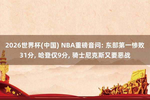 2026世界杯(中国) NBA重磅音问: 东部第一惨败31分， 哈登仅9分， 骑士尼克斯又要恶战