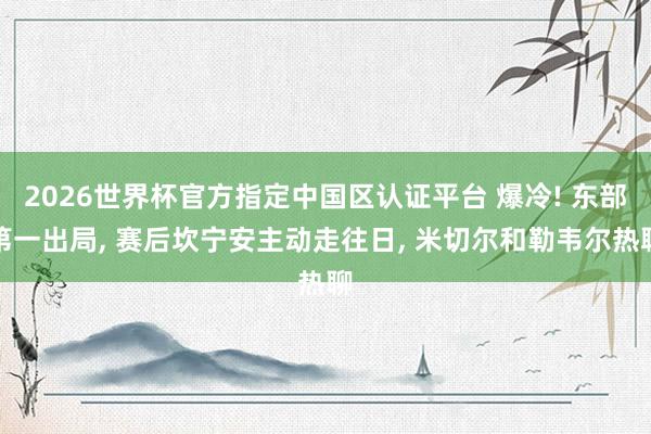 2026世界杯官方指定中国区认证平台 爆冷! 东部第一出局， 赛后坎宁安主动走往日， 米切尔和勒韦尔热聊