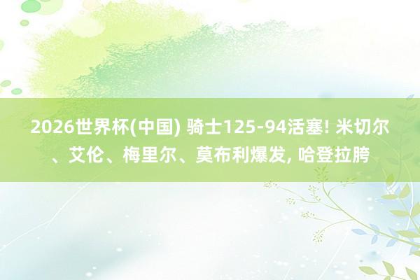 2026世界杯(中国) 骑士125-94活塞! 米切尔、艾伦、梅里尔、莫布利爆发， 哈登拉胯