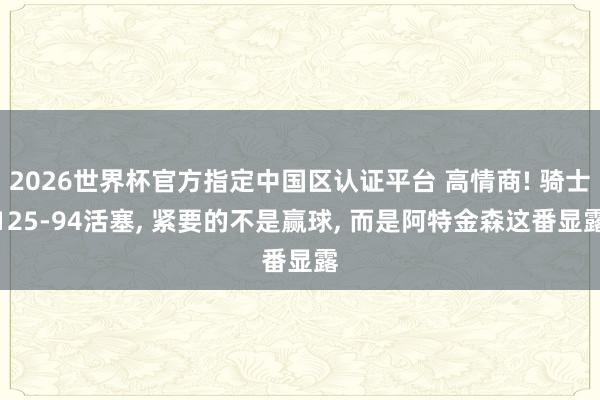 2026世界杯官方指定中国区认证平台 高情商! 骑士125-94活塞， 紧要的不是赢球， 而是阿特金森这番显露