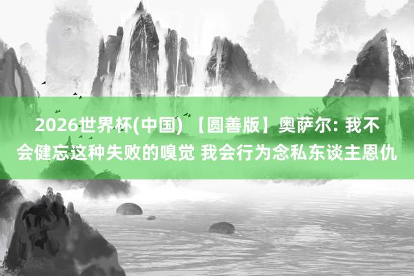 2026世界杯(中国) 【圆善版】奥萨尔: 我不会健忘这种失败的嗅觉 我会行为念私东谈主恩仇
