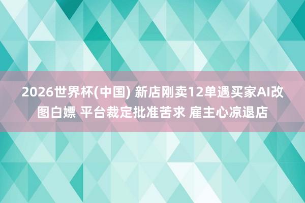 2026世界杯(中国) 新店刚卖12单遇买家AI改图白嫖 平台裁定批准苦求 雇主心凉退店