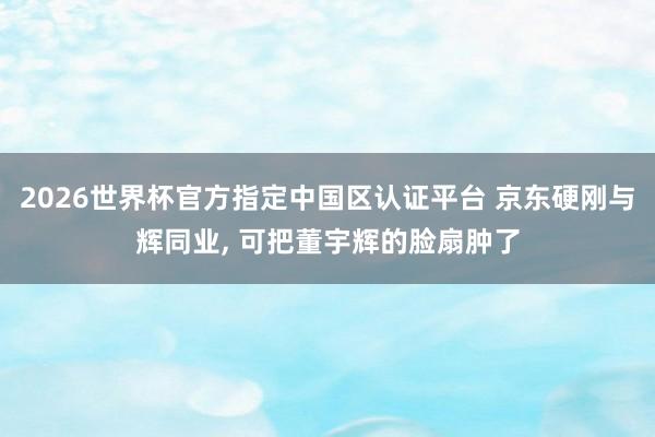 2026世界杯官方指定中国区认证平台 京东硬刚与辉同业， 可把董宇辉的脸扇肿了