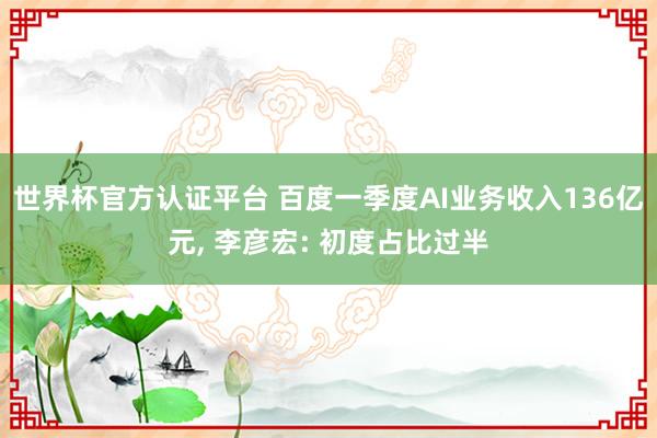 世界杯官方认证平台 百度一季度AI业务收入136亿元， 李彦宏: 初度占比过半