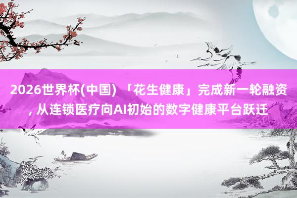2026世界杯(中国) 「花生健康」完成新一轮融资， 从连锁医疗向AI初始的数字健康平台跃迁