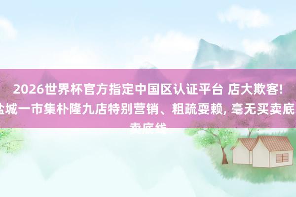 2026世界杯官方指定中国区认证平台 店大欺客! 盐城一市集朴隆九店特别营销、粗疏耍赖， 毫无买卖底线