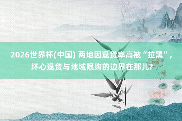 2026世界杯(中国) 两地因退货率高被“拉黑”， 坏心退货与地域限购的边界在那儿?
