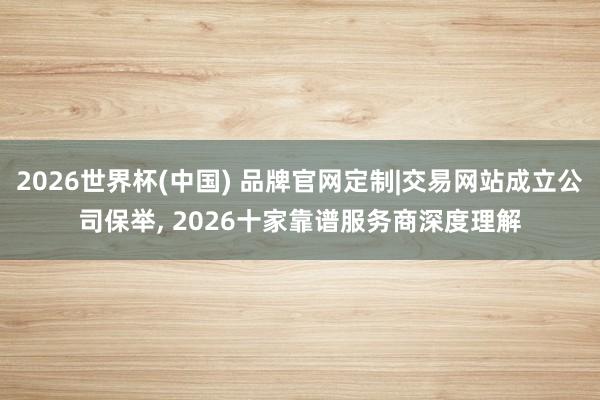 2026世界杯(中国) 品牌官网定制|交易网站成立公司保举， 2026十家靠谱服务商深度理解
