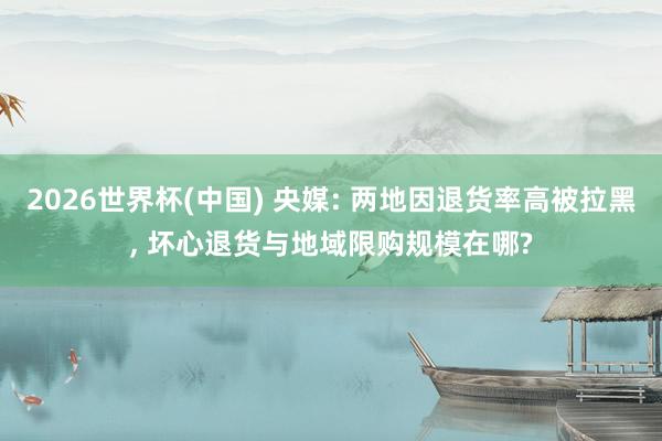 2026世界杯(中国) 央媒: 两地因退货率高被拉黑， 坏心退货与地域限购规模在哪?