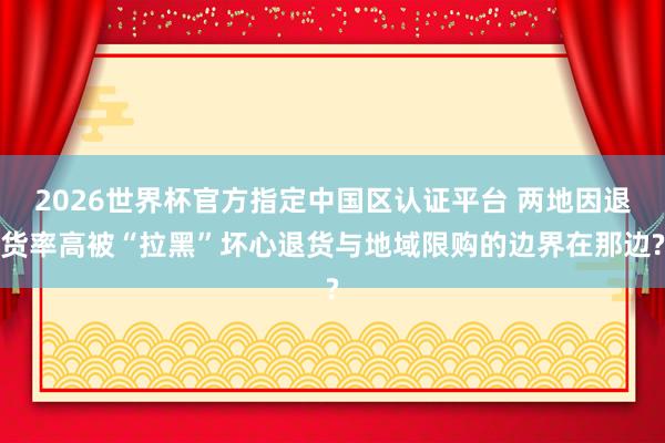 2026世界杯官方指定中国区认证平台 两地因退货率高被“拉黑”坏心退货与地域限购的边界在那边?