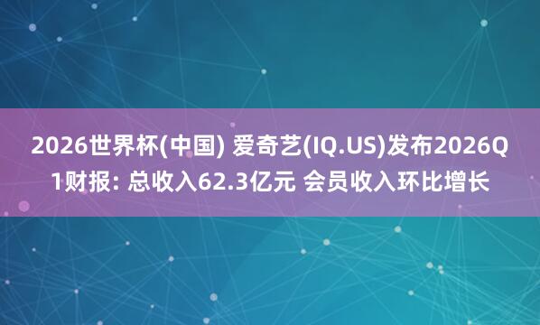 2026世界杯(中国) 爱奇艺(IQ.US)发布2026Q1财报: 总收入62.3亿元 会员收入环比增长
