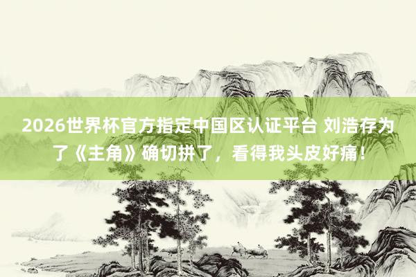 2026世界杯官方指定中国区认证平台 刘浩存为了《主角》确切拼了，看得我头皮好痛！
