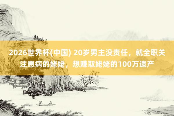 2026世界杯(中国) 20岁男主没责任，就全职关注患病的姥姥，想赚取姥姥的100万遗产