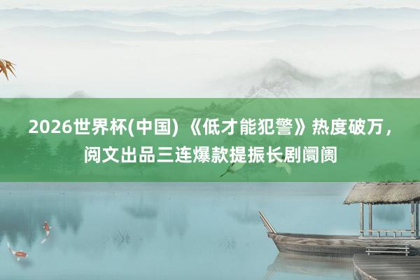2026世界杯(中国) 《低才能犯警》热度破万，阅文出品三连爆款提振长剧阛阓