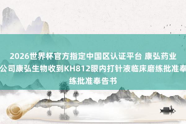 2026世界杯官方指定中国区认证平台 康弘药业：子公司康弘生物收到KH812眼内打针液临床磨练批准奉告书