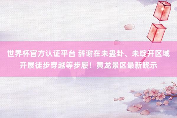 世界杯官方认证平台 辞谢在未蛊卦、未绽开区域开展徒步穿越等步履！黄龙景区最新晓示