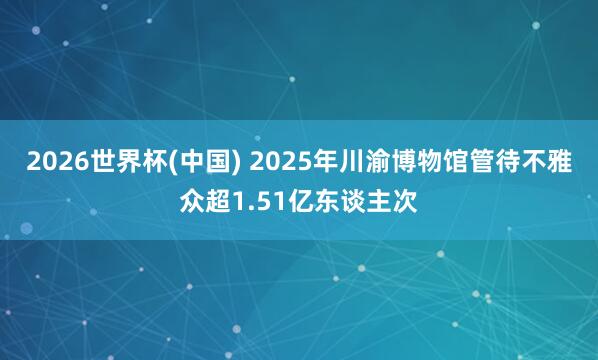2026世界杯(中国) 2025年川渝博物馆管待不雅众超1.51亿东谈主次