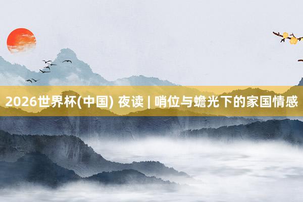 2026世界杯(中国) 夜读 | 哨位与蟾光下的家国情感