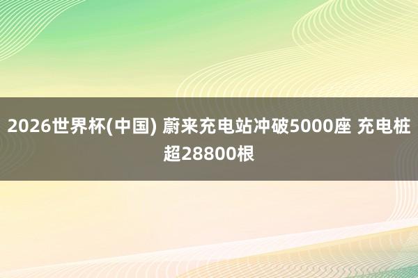 2026世界杯(中国) 蔚来充电站冲破5000座 充电桩超28800根