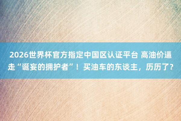 2026世界杯官方指定中国区认证平台 高油价逼走“诞妄的拥护者”！买油车的东谈主，历历了？