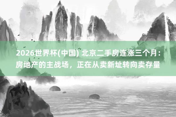 2026世界杯(中国) 北京二手房连涨三个月：房地产的主战场，正在从卖新址转向卖存量