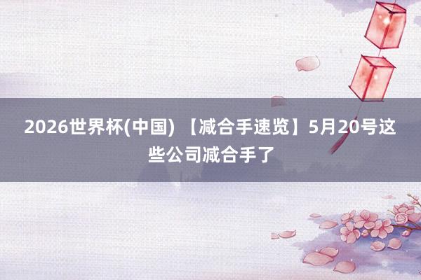 2026世界杯(中国) 【减合手速览】5月20号这些公司减合手了