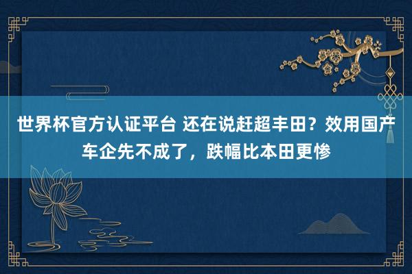 世界杯官方认证平台 还在说赶超丰田？效用国产车企先不成了，跌幅比本田更惨