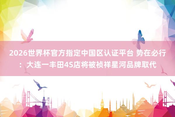 2026世界杯官方指定中国区认证平台 势在必行：大连一丰田4S店将被祯祥星河品牌取代