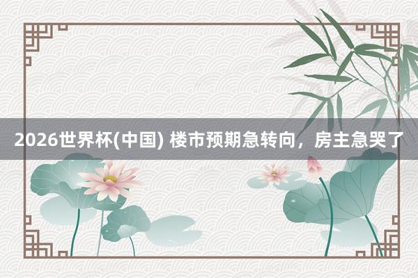 2026世界杯(中国) 楼市预期急转向，房主急哭了