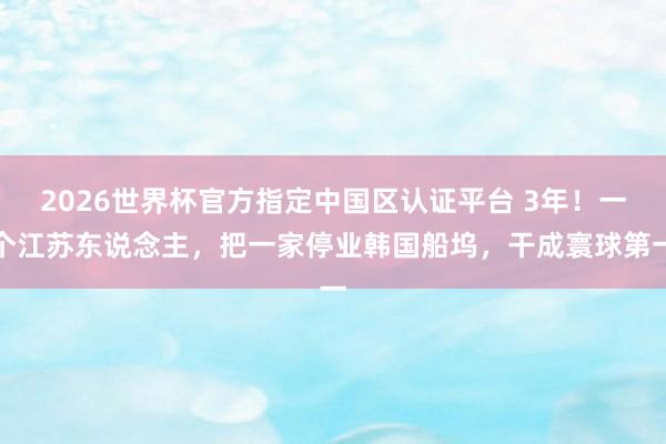 2026世界杯官方指定中国区认证平台 3年！一个江苏东说念主，把一家停业韩国船坞，干成寰球第一