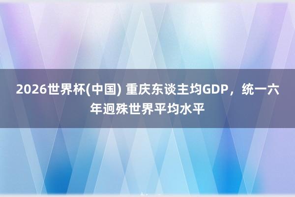 2026世界杯(中国) 重庆东谈主均GDP，统一六年迥殊世界平均水平