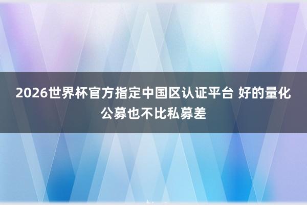 2026世界杯官方指定中国区认证平台 好的量化公募也不比私募差