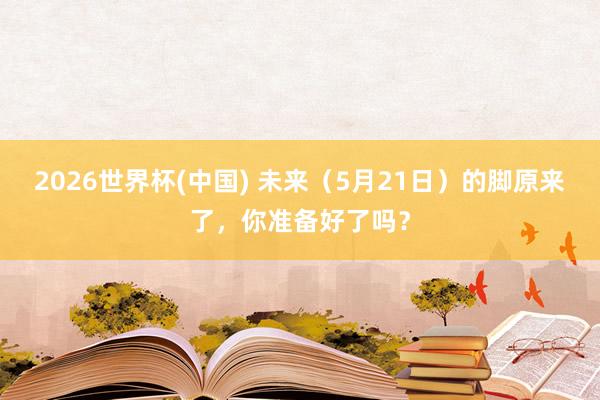 2026世界杯(中国) 未来（5月21日）的脚原来了，你准备好了吗？