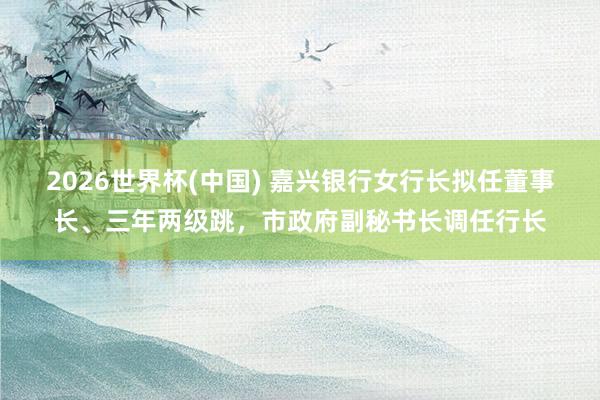 2026世界杯(中国) 嘉兴银行女行长拟任董事长、三年两级跳，市政府副秘书长调任行长