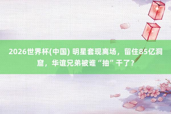 2026世界杯(中国) 明星套现离场，留住85亿洞窟，华谊兄弟被谁“抽”干了？