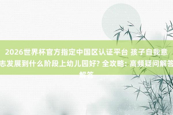 2026世界杯官方指定中国区认证平台 孩子自我意志发展到什么阶段上幼儿园好? 全攻略: 高频疑问解答