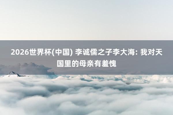 2026世界杯(中国) 李诚儒之子李大海: 我对天国里的母亲有羞愧