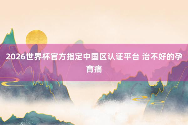 2026世界杯官方指定中国区认证平台 治不好的孕育痛