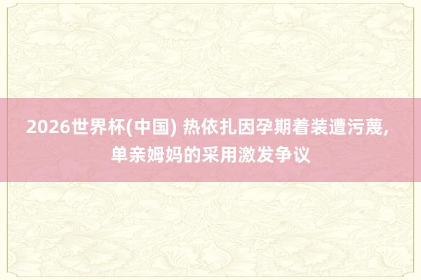 2026世界杯(中国) 热依扎因孕期着装遭污蔑， 单亲姆妈的采用激发争议
