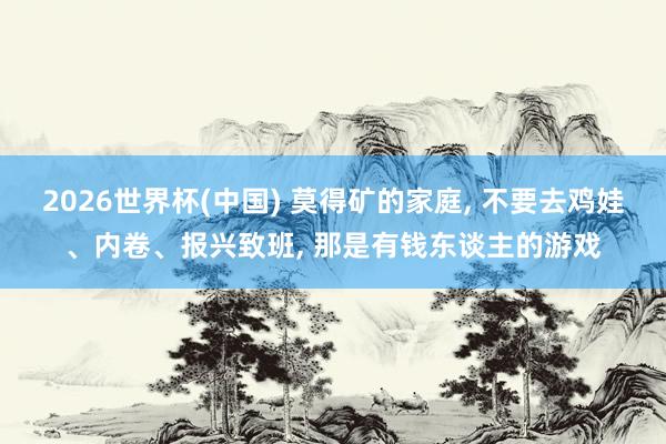 2026世界杯(中国) 莫得矿的家庭， 不要去鸡娃、内卷、报兴致班， 那是有钱东谈主的游戏