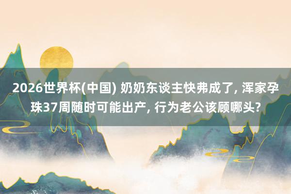 2026世界杯(中国) 奶奶东谈主快弗成了， 浑家孕珠37周随时可能出产， 行为老公该顾哪头?