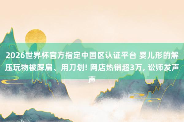 2026世界杯官方指定中国区认证平台 婴儿形的解压玩物被踩扁、用刀划! 网店热销超3万， 讼师发声