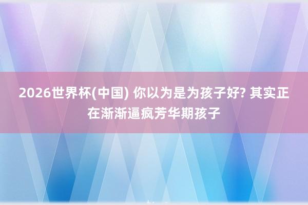 2026世界杯(中国) 你以为是为孩子好? 其实正在渐渐逼疯芳华期孩子